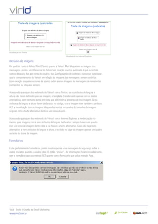 Visualização no Firefox.

                                                          Visualização no Internet Explorer.

Bloqueio de imagens
Por padrão, tanto o Yahoo! Mail Classic quanto o Yahoo! Mail bloqueiam as imagens das
mensagens, porém, um diferencial do Yahoo! em relação a outros webmails é que o controle
sobre o bloqueio ﬁca por conta do usuário. Nas Conﬁgurações do webmail, é possível selecionar
qual o comportamento do Yahoo! em relação às imagens das mensagens: sempre exibi-las
(com exceção daquelas na caixa de spam), exibir apenas imagens de mensagens de remetentes
conhecidos ou bloquear sempre.

Acessando quaisquer dos webmails do Yahoo! com o Firefox, se os atributos de largura e
altura não forem deﬁnidos para as imagem, o template é renderizado apenas com os textos
alternativos, sem nenhuma borda em volta que delimitem a presença de ima imagem. Se os
atributos de largura e altura forem declarados no código, e se a imagem tiver também o atributo
ALT, a visualização com as imagens bloqueadas mostra um quadro do tamanho da imagem
original, com o texto alternativo dentro e um ícone de erro.

Acessando quaisquer dos webmails do Yahoo! com o Internet Explorer, a renderização é a
mesma para imagens com e sem atributos de largura declarados: sempre haverá um quadro
com um ícone de imagem dentro dele e, se houver, o texto alternativo. Caso não haja texto
alternativo, e nem atributos de largura e altura, é exibido no lugar da imagem apenas um quadro
ao redor do ícone de imagem.

Formulários

Exibe perfeitamente formulários, porém mostra apenas uma mensagem de segurança sobre o
dados enviados quando o usuário clica no botão “enviar”. As informações foram enviadas tanto
com o formulário que usa método GET quanto com o formulário que utiliza método Post.




Virid - Envio e Gestão de Email Marketing
www.virid.com.br
 