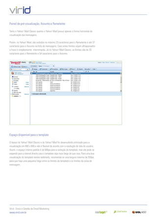 Painel de pré-visualização, Assunto e Remetente

Tanto o Yahoo! Mail Classic quanto o Yahoo! Mail possui apenas a forma horizontal de
visualização das mensagens.

Porém, no Yahoo! Mail, são exibidos no máximo 23 caracteres para o Remetente e até 37
caracteres para o Assunto na lista de mensagens. Caso estes limites sejam ultrapassados
a frase é simplesmente interrompida. Já no Yahoo! Mail Classic, os limites são de 33
caracteres para o Remetente e 54 caracteres para o Assunto.




Espaço disponível para o template

O layout do Yahoo! Mail Classic e do Yahoo! Mail foi desenvolvido otimizado para a
visualização em 800 x 600,e não é ﬂexível de acordo com a resolução de tela do usuário.
Assim, o espaço interno padrão é de 600px para a exibição do template, mas ele pode se
expandir para a lateral direita caso o template seja mais largo do que isso. Para uma boa
visualização do template nestes webmails, recomenda-se uma largura máxima de 550px,
para que haja uma pequena folga entre os limites do template e os limites da caixa de
mensagem.




Virid - Envio e Gestão de Email Marketing
www.virid.com.br
 