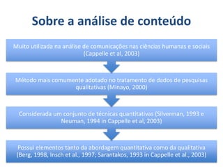 Sobre a análise de conteúdo
Possui elementos tanto da abordagem quantitativa como da qualitativa
(Berg, 1998, Insch et al., 1997; Sarantakos, 1993 in Cappelle et al., 2003)
Considerada um conjunto de técnicas quantitativas (Silverman, 1993 e
Neuman, 1994 in Cappelle et al, 2003)
Método mais comumente adotado no tratamento de dados de pesquisas
qualitativas (Minayo, 2000)
Muito utilizada na análise de comunicações nas ciências humanas e sociais
(Cappelle et al, 2003)
 