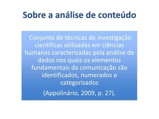Sobre a análise de conteúdo
Conjunto de técnicas de investigação
científicas utilizadas em ciências
humanas caracterizadas pela análise de
dados nos quais os elementos
fundamentais da comunicação são
identificados, numerados e
categorizados
(Appolinário, 2009, p. 27).
 