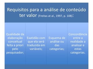 Requisitos para a análise de conteúdo
ter valor (Freitas at al., 1997, p. 108):
Qualidade da
elaboração
conceitual
feita a priori
pelo
pesquisador;
Exatidão com
que ela será
traduzida em
variáveis;
Esquema de
análise ou
das
categorias;
Concordância
entre a
realidade a
analisar e
estas
categorias.
 