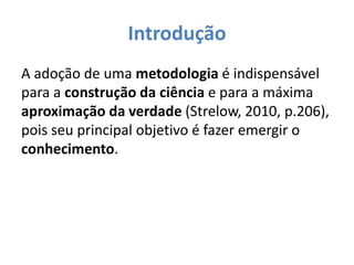 Introdução
A adoção de uma metodologia é indispensável
para a construção da ciência e para a máxima
aproximação da verdade (Strelow, 2010, p.206),
pois seu principal objetivo é fazer emergir o
conhecimento.
 