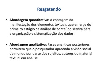 Resgatando
• Abordagem quantitativa: A contagem da
manifestação dos elementos textuais que emerge do
primeiro estágio da análise de conteúdo servirá para
a organização e sistematização dos dados;
• Abordagem qualitativa: Fases analíticas posteriores
permitem que o pesquisador apreenda a visão social
de mundo por parte dos sujeitos, autores do material
textual em análise.
 