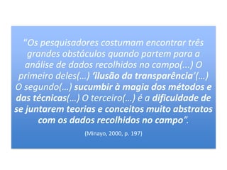 “Os pesquisadores costumam encontrar três
grandes obstáculos quando partem para a
análise de dados recolhidos no campo(...) O
primeiro deles(…) ‘ilusão da transparência’(…)
O segundo(…) sucumbir à magia dos métodos e
das técnicas(…) O terceiro(…) é a dificuldade de
se juntarem teorias e conceitos muito abstratos
com os dados recolhidos no campo”.
(Minayo, 2000, p. 197)
 