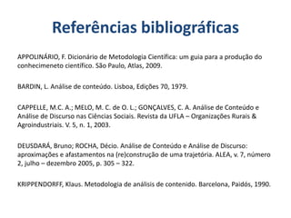 Referências bibliográficas
APPOLINÁRIO, F. Dicionário de Metodologia Científica: um guia para a produção do
conhecimeneto científico. São Paulo, Atlas, 2009.
BARDIN, L. Análise de conteúdo. Lisboa, Edições 70, 1979.
CAPPELLE, M.C. A.; MELO, M. C. de O. L.; GONÇALVES, C. A. Análise de Conteúdo e
Análise de Discurso nas Ciências Sociais. Revista da UFLA – Organizações Rurais &
Agroindustriais. V. 5, n. 1, 2003.
DEUSDARÁ, Bruno; ROCHA, Décio. Análise de Conteúdo e Análise de Discurso:
aproximações e afastamentos na (re)construção de uma trajetória. ALEA, v. 7, número
2, julho – dezembro 2005, p. 305 – 322.
KRIPPENDORFF, Klaus. Metodologia de análisis de contenido. Barcelona, Paidós, 1990.
 