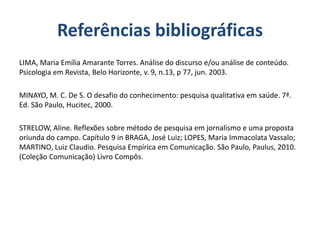 Referências bibliográficas
LIMA, Maria Emília Amarante Torres. Análise do discurso e/ou análise de conteúdo.
Psicologia em Revista, Belo Horizonte, v. 9, n.13, p 77, jun. 2003.
MINAYO, M. C. De S. O desafio do conhecimento: pesquisa qualitativa em saúde. 7ª.
Ed. São Paulo, Hucitec, 2000.
STRELOW, Aline. Reflexões sobre método de pesquisa em jornalismo e uma proposta
oriunda do campo. Capítulo 9 in BRAGA, José Luiz; LOPES, Maria Immacolata Vassalo;
MARTINO, Luiz Claudio. Pesquisa Empírica em Comunicação. São Paulo, Paulus, 2010.
(Coleção Comunicação) Livro Compôs.
 