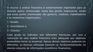 O recurso à análise financeira é extremamente importante para as
diversas partes interessadas numa boa gestão empresarial, sendo
que essas partes interessadas são gestores, credores, trabalhadores
e as respectivas organizações:
1- Estado;
2- Investidores e;
3- Clientes.
Cada grupo ou indivíduo tem diferentes interesses, por isso a
realização de uma análise financeira mais adequada aos objetivos
pretendidos torna-se essencial. Apesar desses objetivos poderem ser
diferentes, as técnicas utilizadas baseiam-se, fundamentalmente, no
mesmo conjunto de informações econômico-financeiras.
 