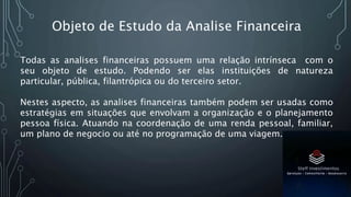 Todas as analises financeiras possuem uma relação intrínseca com o
seu objeto de estudo. Podendo ser elas instituições de natureza
particular, pública, filantrópica ou do terceiro setor.
Nestes aspecto, as analises financeiras também podem ser usadas como
estratégias em situações que envolvam a organização e o planejamento
pessoa física. Atuando na coordenação de uma renda pessoal, familiar,
um plano de negocio ou até no programação de uma viagem.
Objeto de Estudo da Analise Financeira
 
