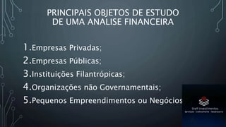 PRINCIPAIS OBJETOS DE ESTUDO
DE UMA ANALISE FINANCEIRA
1.Empresas Privadas;
2.Empresas Públicas;
3.Instituições Filantrópicas;
4.Organizações não Governamentais;
5.Pequenos Empreendimentos ou Negócios.
 