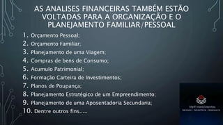 AS ANALISES FINANCEIRAS TAMBÉM ESTÃO
VOLTADAS PARA A ORGANIZAÇÃO E O
PLANEJAMENTO FAMILIAR/PESSOAL
1. Orçamento Pessoal;
2. Orçamento Familiar;
3. Planejamento de uma Viagem;
4. Compras de bens de Consumo;
5. Acumulo Patrimonial;
6. Formação Carteira de Investimentos;
7. Planos de Poupança;
8. Planejamento Estratégico de um Empreendimento;
9. Planejamento de uma Aposentadoria Secundaria;
10. Dentre outros fins.....
 