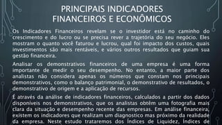 Os Indicadores Financeiros revelam se o investidor está no caminho do
crescimento e do lucro ou se precisa rever a trajetória do seu negócio. Eles
mostram o quanto você faturou e lucrou, qual foi impacto dos custos, quais
investimentos são mais rentáveis, e vários outros resultados que guiam sua
gestão financeira.
Analisar os demonstrativos financeiros de uma empresa é uma forma
importante de medir o seu desempenho. No entanto, a maior parte dos
analistas não considera apenas os números que constam nos principais
demonstrativos, como o balanço patrimonial, o demonstrativo de resultados, o
demonstrativo de origem e a aplicação de recursos.
É através da análise de indicadores financeiros, calculados a partir dos dados
disponíveis nos demonstrativos, que os analistas obtêm uma fotografia mais
clara da situação e desempenho recente das empresas. Em análise financeira,
existem os indicadores que realizam um diagnostico mas próximo da realidade
da empresa. Neste estudo trataremos dos Índices de Liquidez, Índices de
PRINCIPAIS INDICADORES
FINANCEIROS E ECONÔMICOS
 