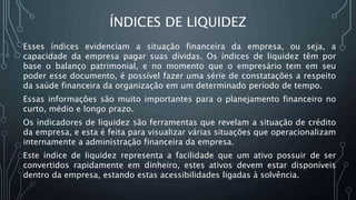 ÍNDICES DE LIQUIDEZ
Esses índices evidenciam a situação financeira da empresa, ou seja, a
capacidade da empresa pagar suas dívidas. Os índices de liquidez têm por
base o balanço patrimonial, e no momento que o empresário tem em seu
poder esse documento, é possível fazer uma série de constatações a respeito
da saúde financeira da organização em um determinado período de tempo.
Essas informações são muito importantes para o planejamento financeiro no
curto, médio e longo prazo.
Os indicadores de liquidez são ferramentas que revelam a situação de crédito
da empresa, e esta é feita para visualizar várias situações que operacionalizam
internamente a administração financeira da empresa.
Este índice de liquidez representa a facilidade que um ativo possuir de ser
convertidos rapidamente em dinheiro, estes ativos devem estar disponíveis
dentro da empresa, estando estas acessibilidades ligadas à solvência.
 