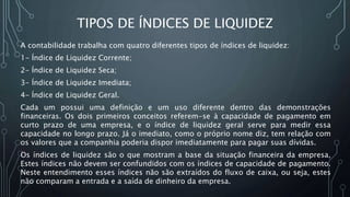 TIPOS DE ÍNDICES DE LIQUIDEZ
A contabilidade trabalha com quatro diferentes tipos de índices de liquidez:
1- Índice de Liquidez Corrente;
2- Índice de Liquidez Seca;
3- Índice de Liquidez Imediata;
4- Índice de Liquidez Geral.
Cada um possui uma definição e um uso diferente dentro das demonstrações
financeiras. Os dois primeiros conceitos referem-se à capacidade de pagamento em
curto prazo de uma empresa, e o índice de liquidez geral serve para medir essa
capacidade no longo prazo. Já o imediato, como o próprio nome diz, tem relação com
os valores que a companhia poderia dispor imediatamente para pagar suas dívidas.
Os índices de liquidez são o que mostram a base da situação financeira da empresa,
Estes índices não devem ser confundidos com os índices de capacidade de pagamento.
Neste entendimento esses índices não são extraídos do fluxo de caixa, ou seja, estes
não comparam a entrada e a saída de dinheiro da empresa.
 