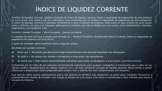 ÍNDICE DE LIQUIDEZ CORRENTE
O Índice de liquidez corrente, também chamado de índice de liquidez comum, mede a capacidade de pagamento de uma empresa
no curto prazo. Este índice é um dos indicadores mais conhecido para se analisar a capacidade de pagamento de uma companhia.
O índice de liquidez corrente é calculado dividindo-se o ativo circulante da empresa, onde estão os seus direitos de curto prazo,
como o dinheiro em caixa e os estoques, pelo passivo circulante, que são as dívidas em curto prazo, como empréstimos, impostos,
pagamentos a fornecedores e etc.
Fórmula: Liquidez Corrente = ativo circulante / passivo circulante
A Liquidez Corrente (LC) que é obtido pela fórmula: LC = Passivo Circulante, dividido pelo Ativo Circulante, mostra a capacidade de
pagamento da empresa no Curto Prazo.
A partir do resultado obtido podemos fazer a seguinte análise:
Resultado da Liquidez Corrente:
a) Maior que 1: Resultado que demonstra folga disponível para uma possível liquidação das obrigações.
b) Se igual a 1: Os valores dos direitos e obrigações a curto prazo são equivalentes
c) Se menor que 1: Não haveria disponibilidade suficientes para quitar as obrigações a curto prazo, caso fosse preciso.
Certamente por se tratar de um indicador extremamente importante para qualquer companhia é interessante que o valor de seu
cálculo, tenha o desejável para ser sempre superior a 0,1, ou seja, apresente situação de liquidez positiva. Dessa forma, o gestor
saberá que a organização estará preparada para cumprir com a maioria dos seus compromissos com terceiros.
Esse tipo de índice mostra sobremaneira qual a real quantia em dinheiro está disponível, ou sobre quais condições financeiras o
empreendimento dispõe de imediato com relação às dívidas de curto prazo. Este índice é considerado o mais indicado para expor a
situação da empresa.
 