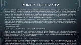 ÍNDICE DE LIQUIDEZ SECA
O índice de liquidez seca é similar ao índice de liquidez corrente. A única diferença é que ele exclui os estoques do
ativo circulante da empresa, já que esses direitos são menos realizáveis no curto prazo. A liquidez seca considera,
portanto, os valores de que a empresa dispõe para pagar suas contas no curto prazo ainda que não consiga vender
nada do que tem estocado. O resultado deste índice será sempre igual ou menor ao de Liquidez Corrente, e a
empresa deve ser cautelosa ao contar com o estoque como disponibilidade para a liquidação de obrigações, pois
depende da venda se concretizar para possuir realmente o capital em mãos.
Trata-se, então, de um indicador cauteloso, pois a empresa não pode contar com a exatidão desse valor. Se ele for
maior que 01, a sua liquidez é positiva, significa que a empresa tem mais ativos líquidos, exceto os estoques, e
esta é maior que as obrigações de curto prazo na data do balanço, ou seja, existe uma folga no disponível para
liquidação das obrigações.
Formula Liquidez Seca
Liquidez Seca = (Ativo Circulante - Estoques) / Passivo Circulante
Observa-se que os estoques são excluídos do grupo de ativos circulantes, pois não apresentam liquidez
compatível com os demais valores desse grupo patrimonial. Mas a liquidez corrente considera os estoques no
cálculo dentro do grupo de ativos circulantes da empresa. Por isso, o resultado do cálculo da liquidez seca será
sempre igual ou menor que o de liquidez corrente.
Liquidez Seca: Sempre será = < que a liquidez corrente
Quando o resultado da liquidez seca identifica algum problema, significa que a empresa tem contas a vencer, mas
não tem caixa para cumprir suas obrigações. Por isso, esse indicador se torna essencial na identificação da sua
capacidade de pagamento. Porém, é importante considerar outros indicadores de desempenho, como os demais
 