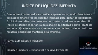 ÍNDICE DE LIQUIDEZ IMEDIATA
Este índice é conservador e considera apenas caixa, saldos bancários e
aplicações financeiras de liquidez imediata para quitar as obrigações.
Excluindo-se além dos estoques as contas e valores a receber. Um
índice de grande importância para análise da situação a curto-prazo da
empresa. Quanto maior se apresentar esse índice, maiores serão os
recursos disponíveis mantidos pela empresa.
Formula da Liquidez Imediata:
Liquidez Imediata = Disponível / Passivo Circulante
 
