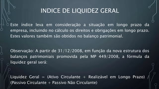 INDICE DE LIQUIDEZ GERAL
Este índice leva em consideração a situação em longo prazo da
empresa, incluindo no cálculo os direitos e obrigações em longo prazo.
Estes valores também são obtidos no balanço patrimonial.
Observação: A partir de 31/12/2008, em função da nova estrutura dos
balanços patrimoniais promovida pela MP 449/2008, a fórmula da
liquidez geral será:
Liquidez Geral = (Ativo Circulante + Realizável em Longo Prazo) /
(Passivo Circulante + Passivo Não Circulante)
 