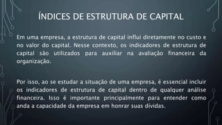 ÍNDICES DE ESTRUTURA DE CAPITAL
Em uma empresa, a estrutura de capital influi diretamente no custo e
no valor do capital. Nesse contexto, os indicadores de estrutura de
capital são utilizados para auxiliar na avaliação financeira da
organização.
Por isso, ao se estudar a situação de uma empresa, é essencial incluir
os indicadores de estrutura de capital dentro de qualquer análise
financeira. Isso é importante principalmente para entender como
anda a capacidade da empresa em honrar suas dívidas.
 