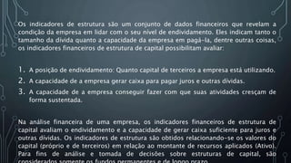 Os indicadores de estrutura são um conjunto de dados financeiros que revelam a
condição da empresa em lidar com o seu nível de endividamento. Eles indicam tanto o
tamanho da dívida quanto a capacidade da empresa em pagá-la, dentre outras coisas,
os indicadores financeiros de estrutura de capital possibilitam avaliar:
1. A posição de endividamento: Quanto capital de terceiros a empresa está utilizando.
2. A capacidade de a empresa gerar caixa para pagar juros e outras dívidas.
3. A capacidade de a empresa conseguir fazer com que suas atividades cresçam de
forma sustentada.
Na análise financeira de uma empresa, os indicadores financeiros de estrutura de
capital avaliam o endividamento e a capacidade de gerar caixa suficiente para juros e
outras dívidas. Os indicadores de estrutura são obtidos relacionando-se os valores do
capital (próprio e de terceiros) em relação ao montante de recursos aplicados (Ativo).
Para fins de análise e tomada de decisões sobre estruturas de capital, são
 
