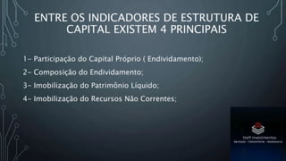 ENTRE OS INDICADORES DE ESTRUTURA DE
CAPITAL EXISTEM 4 PRINCIPAIS
1- Participação do Capital Próprio ( Endividamento);
2- Composição do Endividamento;
3- Imobilização do Patrimônio Líquido;
4- Imobilização do Recursos Não Correntes;
 