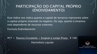 PARTICIPAÇÃO DO CAPITAL PRÓPRIO
(ENDIVIDAMENTO)
Esse índice nos indica quanto o capital de terceiros representa sobre
o capital próprio investido no negócio. Ou seja, quanto à empresa
está dependente de recursos externos.
Formula Endividamento:
PCT = Passivo Circulante + Exigível a Longo Prazo X 100
Patrimônio Liquido
 