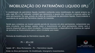 IMOBILIZAÇÃO DO PATRIMÔNIO LIQUIDO (IPL)
A imobilização do patrimônio líquido (também conhecida como imobilização do capital próprio ou
pela sigla IPL) é um indicador contábil que demonstra o quanto dos recursos a empresa aplica no
ativo permanente. Ou seja, através do índice de imobilização do patrimônio líquido, ficará evidente o
equivalente de quanto do Patrimônio Líquido foi investido.
Sendo que a empresa, ao investir grande parcela de recursos em ativo permanente, compromete seu
ativo circulante. Isso porque, quanto maior o investimento em ativo permanente, menor será o
recurso disponível para o ativo circulante. Consequentemente, a dependência da empresa do capital
de terceiros ou financiamento para o ativo circulante será maior.
Fórmula da Imobilização do Patrimônio Líquido. (IPL)
IPL = AP x 100
PL
Sendo: AP = Ativo Permanente / PL = Patrimônio Líquido
Estão no Ativo permanente: Os Imobilizado, Intangível e investimentos.
 