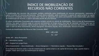 ÍNDICE DE IMOBILIZAÇÃO DE
RECURSOS NÃO CORRENTES
A imobilização dos recursos não correntes, também conhecida como imobilização de recursos permanentes, representa o
capital investido em recursos permanentes. Através desse indicador, pode-se descobrir o quanto de capital próprio ou capital
de terceiros a empresa reserva para esses itens. Assim, as aplicações nos ativos permanentes serão evidenciadas pelo índice
de imobilização de recursos, o qual é calculado através de uma formula.
Os ativos imobilizados financiados pela empresa também entram no calculo de imobilização. Este é o caso de financiamentos
maiores, nos quais a empresa paga os recursos permanentes no longo prazo. Esse tipo de operação contribui para que os
empreendedores não aloquem capital próprio na empresa. Para calcular a imobilização dos recursos não correntes, é preciso
saber o valor do Ativo investimento, Ativos intangíveis, Patrimônio líquido, Ativo imobilizado, Passivo circulante.
Formula de Imobilização dos Recursos Não Correntes (IRNC)
IRNC = AP x 100
PL + ELP
Sendo: AP = Ativo Permanente
PL = Patrimônio Liquido
ELP = Exigível em Longo Prazo
(Ativo Investimento + Ativo Imobilizado + Ativos Intangíveis ) / ( Patrimônio Líquido + Passivo Não Circulante )
O resultado da fórmula avalia o nível de imobilização do capital próprio e do capital de terceiros. Logo, quanto maior o
número, maior será o grau de imobilização da empresa.
 