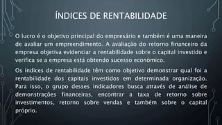 ÍNDICES DE RENTABILIDADE
O lucro é o objetivo principal do empresário e também é uma maneira
de avaliar um empreendimento. A avaliação do retorno financeiro da
empresa objetiva evidenciar a rentabilidade sobre o capital investido e
verifica se a empresa está obtendo sucesso econômico.
Os índices de rentabilidade têm como objetivo demonstrar qual foi a
rentabilidade dos capitais investidos em determinada organização.
Para isso, o grupo desses indicadores busca através de análise de
demonstrações financeiras, encontrar a taxa de retorno sobre
investimentos, retorno sobre vendas e também sobre o capital
próprio.
 