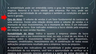 A rentabilidade pode ser entendida como o grau de remuneração de um
negócio. Retorno é o lucro obtido pela empresa. Por isso, pode ser
analisada a lucratividade de um negócio e também as condições em que o
lucro é gerado.
Giro do Ativo: O volume de vendas é um fator fundamental do sucesso de
uma empresa. Existe uma relação direta entre o volume de vendas e o
montante de seus investimentos, ou o montante de Ativo. É um indicador
de margem de lucro. Este indicador evidencia o lucro obtido pela empresa
em relação às suas vendas líquidas.
Rentabilidade do Ativo: Indica o quanto a empresa obtém de lucro
comparado com o seu investimento total, ou seja, o total de seu Ativo. É o
retorno sobre o investimento temos as aplicações em disponíveis,
estoques, imobilizados, investimentos etc. A combinação de todas essas
aplicações proporciona resultado para a empresa: lucro ou prejuízo.
A importância dos indicadores de rentabilidade é poder acompanhar a
rentabilidade da sua empresa, você tem a oportunidade de verificar se o
negócio está trazendo retornos atrativos e a partir daí tomar decisões de
 