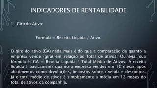 INDICADORES DE RENTABILIDADE
1- Giro do Ativo:
Formula = Receita Liquida / Ativo
O giro do ativo (GA) nada mais é do que a comparação de quanto a
empresa vende (gira) em relação ao total de ativos. Ou seja, sua
fórmula é: GA = Receita Líquida / Total Médio de Ativos. A receita
líquida é basicamente quanto a empresa vendeu em 12 meses após
abatimentos como devoluções, impostos sobre a venda e descontos.
Já o total médio de ativos é simplesmente a média em 12 meses do
total de ativos da companhia.
 