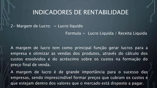 INDICADORES DE RENTABILIDADE
2- Margem de Lucro: = Lucro liquido
Formula = Lucro Liquida / Receita Liquida
A margem de lucro tem como principal função gerar lucros para a
empresa e otimizar as vendas dos produtos, através do cálculo dos
custos envolvidos e do acréscimo sobre os custos na formação do
preço final de venda.
A margem de lucro é de grande importância para o sucesso das
empresas, sendo imprescindível formar preços que cubram os custos e
que estejam dentro dos valores que o mercado está disposto a pagar.
 