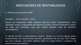 INDICADORES DE RENTABILIDADE
3- Return on Investment (ROI)
Formula = Lucro Liquido / Ativo
Return on Investment (ROI) significa Retorno sobre Investimentos. Esse
indicador revela a capacidade da empresa de gerar retorno financeiro a partir
de cada real investido, seja por capital próprio, seja de terceiros
(investidores).
O cálculo do ROI é relativamente simples: divide-se o Lucro Líquido pelos
Investimentos em determinado período, geralmente de um ano. Para chegar
ao Lucro Líquido, você deve subtrair todos os custos (fixos e variáveis) da
receita bruta da empresa.
 