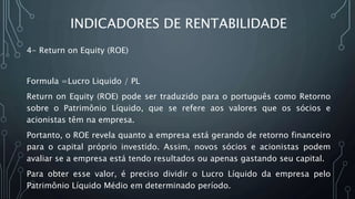 INDICADORES DE RENTABILIDADE
4- Return on Equity (ROE)
Formula =Lucro Liquido / PL
Return on Equity (ROE) pode ser traduzido para o português como Retorno
sobre o Patrimônio Líquido, que se refere aos valores que os sócios e
acionistas têm na empresa.
Portanto, o ROE revela quanto a empresa está gerando de retorno financeiro
para o capital próprio investido. Assim, novos sócios e acionistas podem
avaliar se a empresa está tendo resultados ou apenas gastando seu capital.
Para obter esse valor, é preciso dividir o Lucro Líquido da empresa pelo
Patrimônio Líquido Médio em determinado período.
 
