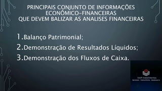 PRINCIPAIS CONJUNTO DE INFORMAÇÕES
ECONÔMICO-FINANCEIRAS
QUE DEVEM BALIZAR AS ANALISES FINANCEIRAS
1.Balanço Patrimonial;
2.Demonstração de Resultados Líquidos;
3.Demonstração dos Fluxos de Caixa.
 