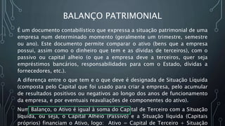BALANÇO PATRIMONIAL
É um documento contabilístico que expressa a situação patrimonial de uma
empresa num determinado momento (geralmente um trimestre, semestre
ou ano). Este documento permite comparar o ativo (bens que a empresa
possui, assim como o dinheiro que tem e as dívidas de terceiros), com o
passivo ou capital alheio (o que a empresa deve a terceiros, quer seja
empréstimos bancários, responsabilidades para com o Estado, dívidas a
fornecedores, etc.).
A diferença entre o que tem e o que deve é designada de Situação Líquida
(composta pelo Capital que foi usado para criar a empresa, pelo acumular
de resultados positivos ou negativos ao longo dos anos de funcionamento
da empresa, e por eventuais reavaliações de componentes do ativo).
Num Balanço, o Ativo é igual à soma do Capital de Terceiro com a Situação
líquida, ou seja, o Capital Alheio (Passivo) e a Situação líquida (Capitais
próprios) financiam o Ativo, logo: Ativo = Capital de Terceiro + Situação
 