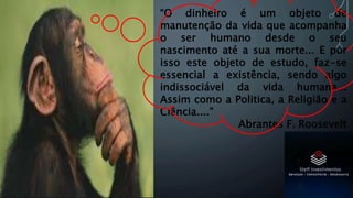“O dinheiro é um objeto de
manutenção da vida que acompanha
o ser humano desde o seu
nascimento até a sua morte... E por
isso este objeto de estudo, faz-se
essencial a existência, sendo algo
indissociável da vida humana...
Assim como a Politica, a Religião e a
Ciência....”
Abrantes F. Roosevelt
 