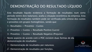 DEMONSTRAÇÃO DO RESULTADO LÍQUIDO
Este resultado liquido evidencia a formação de resultados num certo
período (entre dois balanços), avalia a situação econômica da empresa. Esta
formação de resultados também pode ser verificada pela síntese dos custos
e proveitos em grupos homogêneos, sendo que:
1- Resultados = Proveitos – Custos
2- Proveitos > Custos = Resultado Positivo (Lucro)
3- Proveitos < Custos = Resultado Negativo (Prejuízo)
Neste aspecto de acordo com o POC existem duas formas de elaboração da
demonstração de resultados:
1- Demonstração de resultados por natureza;
2- Demonstração de resultados por funções.
 