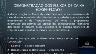 DEMONSTRAÇÃO DOS FLUXOS DE CAIXA
(CASH-FLOWS)
A demonstração de fluxos de caixa deve relatar os movimentos de
caixa durante o período, classificados por atividades operacionais, de
investimento e de financiamento, de forma a proporcionar
informação que permita aos utentes das demonstrações financeiras
determinar o impacto dessas atividades na posição financeira da
empresa e nas quantias de caixa e seus equivalentes.
Pode-se dizer que cada um destes itens dá-nos a respectiva
comparação:
1- Balanço → Posição Financeira
2- Demonstração de Resultados → Desempenho
 