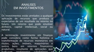 ANALISES
EM INVESTIMENTOS
Os investimentos estão atrelados a qualquer
aplicação de recursos que produza a
expectativa de um resultado ou retorno no
futuro. Um retorno que pode envolver
dinheiro, capital intelectual, social ou
natural.
A terminação investimento em finanças
pode considera como forma holística a
transformação de recursos monetários em
títulos, ações, imóveis, maquinários e
outros bens em retornos financeiros
produtivos, resultante de aplicações que
 