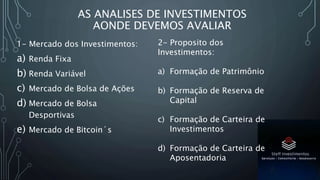 AS ANALISES DE INVESTIMENTOS
AONDE DEVEMOS AVALIAR
1- Mercado dos Investimentos:
a) Renda Fixa
b) Renda Variável
c) Mercado de Bolsa de Ações
d) Mercado de Bolsa
Desportivas
e) Mercado de Bitcoin´s
2- Proposito dos
Investimentos:
a) Formação de Patrimônio
b) Formação de Reserva de
Capital
c) Formação de Carteira de
Investimentos
d) Formação de Carteira de
Aposentadoria
 