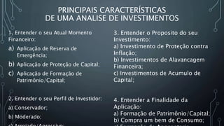 PRINCIPAIS CARACTERÍSTICAS
DE UMA ANALISE DE INVESTIMENTOS
1. Entender o seu Atual Momento
Financeiro:
a) Aplicação de Reserva de
Emergência;
b) Aplicação de Proteção de Capital;
c) Aplicação de Formação de
Patrimônio/Capital;
2. Entender o seu Perfil de Investidor:
a) Conservador;
b) Moderado;
3. Entender o Proposito do seu
Investimento:
a) Investimento de Proteção contra
Inflação;
b) Investimentos de Alavancagem
Financeira;
c) Investimentos de Acumulo de
Capital;
4. Entender a Finalidade da
Aplicação:
a) Formação de Patrimônio/Capital;
b) Compra um bem de Consumo;
 