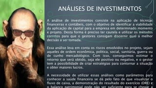 ANÁLISES DE INVESTIMENTOS
A análise de investimentos consiste na aplicação de técnicas
financeiras e contábeis, com o objetivo de identificar a viabilidade
da aplicação de capital para a empresa em determinado momento
e projeto. Desta forma é preciso ter cautela e utilizar os métodos
corretos para que o gestores consigam discernir qual a melhor
decisão a ser tomada.
Essa análise leva em conta os riscos envolvidos no projeto, sejam
aqueles de ordem econômica, politica, social, sanitária, guerra ou
de cunho mercadológico. Com isso, conseguimos estimar o
retorno que será obtido, seja ele positivo ou negativo, e o gestor
tem a possibilidade de criar estratégias para contornar a situação
e obter maiores lucros.
A necessidade de utilizar essas análises como parâmetros para
conhecer a saúde financeira se dá pelo fato de que visualizar o
fluxo de caixa, a demonstração do resultado do exercício (DRE) e
 
