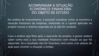 ACOMPANHAR A SITUAÇÃO
ECONÔMICO-FINANCEIRA
DO OBJETO DE ESTUDO
Em análise de investimento, é possível visualizar como se encontra a
situação financeira da empresa, indicando se o capital aplicado no
projeto trouxe o retorno esperado ou se não foi rentável.
Caso a análise seja feita após a aquisição do projeto, o gestor poderá
saber como está a sua realidade financeira com relação ao que foi
adquirido. Se o resultado não for favorável, terá como criar planos de
ação para reverter a situação a tempo.
 
