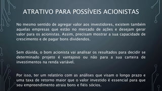 ATRATIVO PARA POSSÍVEIS ACIONISTAS
No mesmo sentido de agregar valor aos investidores, existem também
aquelas empresas que estão no mercado de ações e desejam gerar
valor para os acionistas. Assim, precisam mostrar a sua capacidade de
crescimento e de pagar bons dividendos.
Sem dúvida, o bom acionista vai analisar os resultados para decidir se
determinado projeto é vantajoso ou não para a sua carteira de
investimentos na renda variável.
Por isso, ter um relatório com as análises que visam o longo prazo e
uma taxa de retorno maior que o valor investido é essencial para que
seu empreendimento atraia bons e fiéis sócios.
 