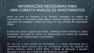 INFORMAÇÕES NECESSÁRIAS PARA
UMA CORRETA ANÁLISE DE INVESTIMENTOS
Antes de citar as fórmulas e as técnicas utilizadas na análise de
investimentos, é necessário saber alguns conceitos básicos que devem ser
aplicados nos métodos: o fluxo de caixa e a taxa mínima de atratividade
(TMA).
O fluxo de caixa é aquele que mede a diferença entre entradas e saídas
financeiras. Para obtê-lo, devem ser desprezados os valores de natureza
contábil, como a depreciação e amortização.
Por sua vez, a taxa mínima de atratividade é o menor percentual que o
investimento deve retornar para ser considerado viável. Ela depende de
fatores externos, como o índice SELIC, o tempo de aplicação, a liquidez
desejada e o risco que a empresa está disposta a assumir.
 