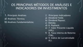 OS PRINCIPAIS MÉTODOS DE ANÁLISES E
INDICADORES EM INVESTIMENTOS
1. Principais Analises
a) Analises Técnica;
b) Analises Fundamentalista;
2. Principais Indicadores
a) Dividend Yeild;
b) Dividend Payout;
c) Ebitida;
d) 6. Payback;
e) 7. Valor Presente Liquido
(VPL);
f) 8. Taxa interna de Retorno
(TIR);
g) 9. Indice de Lucratividade
(IL).
 