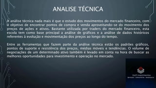 ANALISE TÉCNICA
A análise técnica nada mais é que o estudo dos movimentos do mercado financeiro, com
o objetivo de encontrar pontos de compra e venda aproveitando-se do movimento dos
preços de ações e ativos. Bastante utilizada por traders do mercado financeiro, esta
escola tem como base principal a análise de gráficos e a análise de dados históricos
referentes à evolução e movimentação dos preços ao longo do tempo.
Entre as ferramentas que fazem parte da análise técnica estão os padrões gráficos,
pontos de suporte e resistência dos preços, médias móveis e tendências. O volume de
negociações de um determinado ativo também é levado em conta na hora de buscar as
melhores oportunidades para investimento e operação no mercado.
 