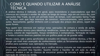 COMO E QUANDO UTILIZAR A ANÁLISE
TÉCNICA
A análise técnica é indicada, em geral, para investidores e especuladores que têm
interesse em comprar e vender de ações ao longo do tempo, seja em um único dia, com
operações Day Trade, ou em um período maior de tempo, com operações Swing Trade
ou Position, sem que haja interesse de construir, necessariamente, uma carteira de
ações. Basicamente, ganhar dinheiro com a variação dos preços dos ativos, sejam eles
quais forem.
Para quem tem interesse em realizar estas operações de compra e venda de ações,
utilizar a análise técnica para identificar tendências, zonas de suporte e resistência dos
preços, volume de negociações, forças vendedoras e compradoras, formação de topos
e fundos e outros diversos padrões em um gráfico pode ser de grande valia.
Nestes casos, vale a pena aprofundar os estudos em relação à análise técnica, a fim de
atingir um nível mais avançado de conhecimento sobre as ferramentas desta escola de
análise para sustentar suas operações no mercado.
Finalmente, é importante ressaltar que a análise técnica costuma ser mais assertiva em
ativos que possuem boa liquidez. Quanto menor a liquidez de um ação ou ativo,
menores tendem a ser as chances de encontrar pontos de entrada e saída para uma
operação de compra ou venda.
 