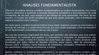 ANALISES FUNDAMENTALISTA
Diferente da análise técnica, a análise fundamentalista ou análise fundamental, tem como
objetivo identificar e examinar a situação financeira, econômica e mercadológica de uma
companhia, de um país, uma moeda ou até mesmo de uma commodity. Por meio destes
estudos, é traçado um perfil completo do que está sendo analisado, com a finalidade de
elaborar projeções para o futuro.
De modo geral, a análise fundamentalista busca obter respostas quanto ao crescimento, à
posição no mercado e à saúde financeira do que está sendo analisado, a fim de descobrir
se um determinado investimento vale ou não a pena.
No caso das empresas negociadas em bolsa, por exemplo, são utilizadas para esta análise
indicadores de avaliação que ajudam os investidores a examinar os fundamentos das
companhias, como o índice P/L (preço por ação/lucro por ação), o índice dividend yield
(dividendo por ação), índice de liquidez corrente, entre outros, além de informações
básicas sobre o negócio, como balanços da companhia, resultados trimestrais e anuais,
seu patrimônio, composição da diretoria, e outras.
Quanto melhores os fundamentos, quantitativos ou qualitativos, melhores tendem a ser
 