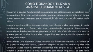 COMO E QUANDO UTILIZAR A
ANÁLISE FUNDAMENTALISTA
Em geral, a análise fundamentalista costuma ser utilizada por investidores que
buscam identificar boas oportunidades para investimentos em ações no longo
prazo, como por exemplo, para composição de uma carteira de ações mais
sólida.
Isso porque é a análise fundamentalista que oferece a eles uma projeção mais
consistente para o futuro de uma determinada empresa. Basicamente,
investidores fundamentalistas possuem a visão de sócio de uma empresa e
querem participar dos lucros das companhias (em sua atividade operacional)
ao longo do tempo.
Investidores que adquirem ações no mercado financeiro visando a valorização
do papel ao longo do tempo, como os adeptos ao buy and hold e aqueles que
compram ações visando receber dividendos das empresas das quais é sócio
tendem a utilizar a análise fundamentalista com maior frequência. Se este for o
 